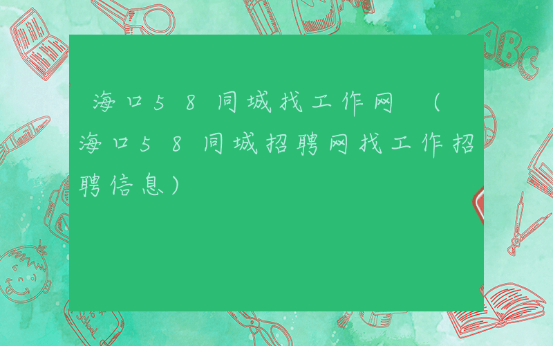 海口58同城找工作网 (海口58同城招聘网找工作招聘信息)